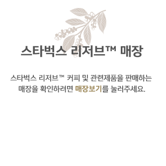 스타벅스 리저브 매장, 스타벅스 리저브 TM커피 및 관련제품을 판매하는 매장을 확인하려면 매장보기를 눌러주세요.